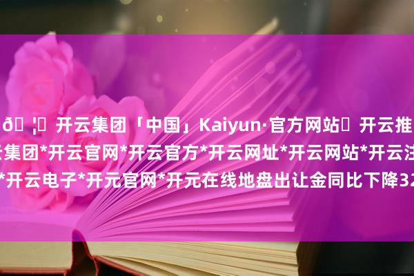 🦄开云集团「中国」Kaiyun·官方网站✅开云推荐✅我们为您提供:开云集团*开云官网*开云官方*开云网址*开云网站*开云注册*开云开户*开云电子*开元官网*开元在线地盘出让金同比下降32%-开云集团「中国」Kaiyun·官方网站