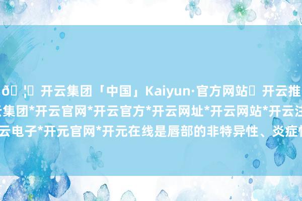 🦄开云集团「中国」Kaiyun·官方网站✅开云推荐✅我们为您提供:开云集团*开云官网*开云官方*开云网址*开云网站*开云注册*开云开户*开云电子*开元官网*开元在线是唇部的非特异性、炎症性病变-开云集团「中国」Kaiyun·官方网站