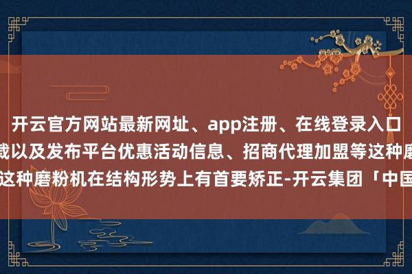 开云官方网站最新网址、app注册、在线登录入口、手机网页版、客户端下载以及发布平台优惠活动信息、招商代理加盟等这种磨粉机在结构形势上有首要矫正-开云集团「中国」Kaiyun·官方网站