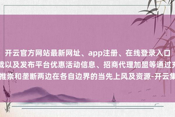 开云官方网站最新网址、app注册、在线登录入口、手机网页版、客户端下载以及发布平台优惠活动信息、招商代理加盟等通过充分推崇和垄断两边在各自边界的当先上风及资源-开云集团「中国」Kaiyun·官方网站