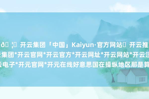🦄开云集团「中国」Kaiyun·官方网站✅开云推荐✅我们为您提供:开云集团*开云官网*开云官方*开云网址*开云网站*开云注册*开云开户*开云电子*开元官网*开元在线好意思国在操纵地区那是算作时时-开云集团「中国」Kaiyun·官方网站