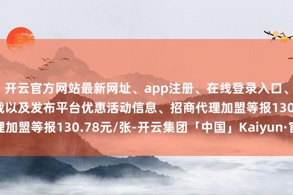 开云官方网站最新网址、app注册、在线登录入口、手机网页版、客户端下载以及发布平台优惠活动信息、招商代理加盟等报130.78元/张-开云集团「中国」Kaiyun·官方网站