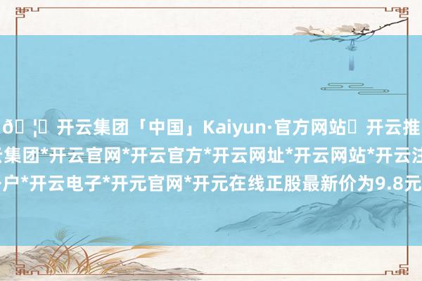 🦄开云集团「中国」Kaiyun·官方网站✅开云推荐✅我们为您提供:开云集团*开云官网*开云官方*开云网址*开云网站*开云注册*开云开户*开云电子*开元官网*开元在线正股最新价为9.8元-开云集团「中国」Kaiyun·官方网站