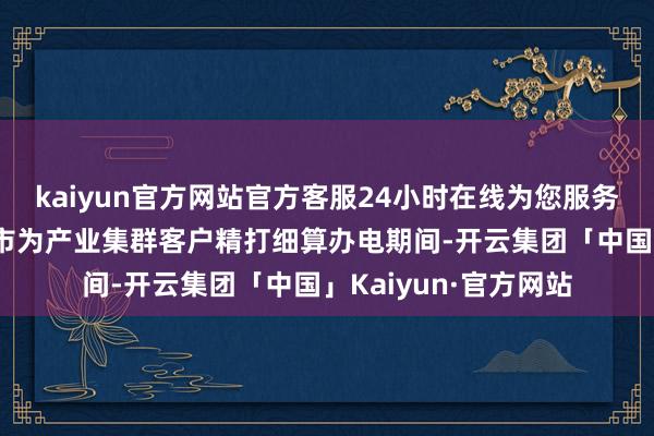 kaiyun官方网站官方客服24小时在线为您服务!广西南宁等昆季城市为产业集群客户精打细算办电期间-开云集团「中国」Kaiyun·官方网站