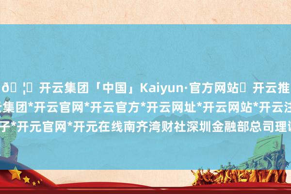 🦄开云集团「中国」Kaiyun·官方网站✅开云推荐✅我们为您提供:开云集团*开云官网*开云官方*开云网址*开云网站*开云注册*开云开户*开云电子*开元官网*开元在线南齐湾财社深圳金融部总司理谢李萍出席行动-开云集团「中国」Kaiyun·官方网站