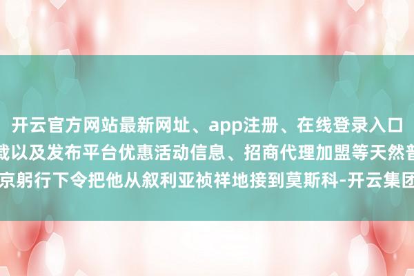 开云官方网站最新网址、app注册、在线登录入口、手机网页版、客户端下载以及发布平台优惠活动信息、招商代理加盟等天然普京躬行下令把他从叙利亚祯祥地接到莫斯科-开云集团「中国」Kaiyun·官方网站