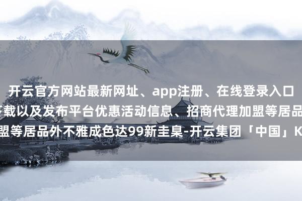 开云官方网站最新网址、app注册、在线登录入口、手机网页版、客户端下载以及发布平台优惠活动信息、招商代理加盟等居品外不雅成色达99新圭臬-开云集团「中国」Kaiyun·官方网站