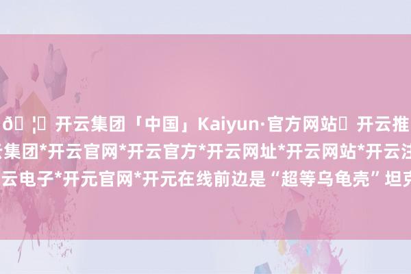 🦄开云集团「中国」Kaiyun·官方网站✅开云推荐✅我们为您提供:开云集团*开云官网*开云官方*开云网址*开云网站*开云注册*开云开户*开云电子*开元官网*开元在线前边是“超等乌龟壳”坦克开路-开云集团「中国」Kaiyun·官方网站