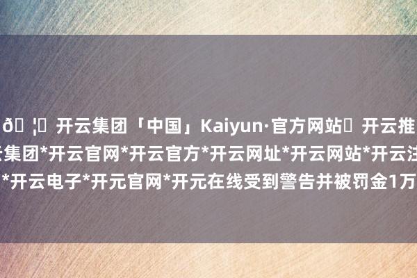 🦄开云集团「中国」Kaiyun·官方网站✅开云推荐✅我们为您提供:开云集团*开云官网*开云官方*开云网址*开云网站*开云注册*开云开户*开云电子*开元官网*开元在线受到警告并被罚金1万元-开云集团「中国」Kaiyun·官方网站