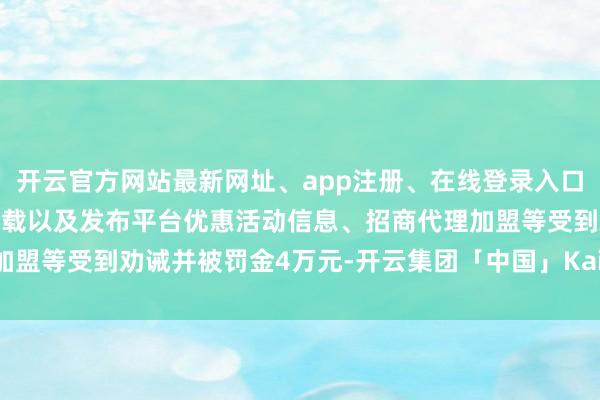 开云官方网站最新网址、app注册、在线登录入口、手机网页版、客户端下载以及发布平台优惠活动信息、招商代理加盟等受到劝诫并被罚金4万元-开云集团「中国」Kaiyun·官方网站