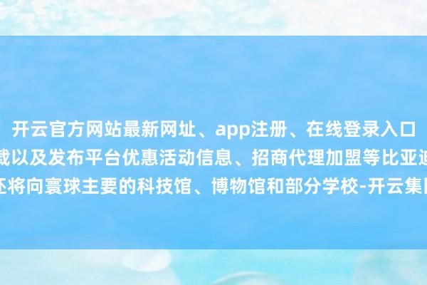 开云官方网站最新网址、app注册、在线登录入口、手机网页版、客户端下载以及发布平台优惠活动信息、招商代理加盟等比亚迪还将向寰球主要的科技馆、博物馆和部分学校-开云集团「中国」Kaiyun·官方网站