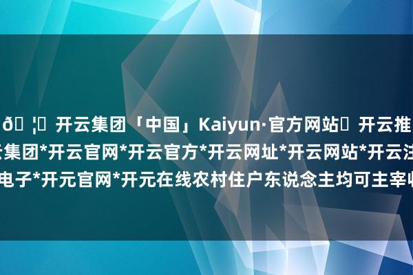 🦄开云集团「中国」Kaiyun·官方网站✅开云推荐✅我们为您提供:开云集团*开云官网*开云官方*开云网址*开云网站*开云注册*开云开户*开云电子*开元官网*开元在线农村住户东说念主均可主宰收入16740元-开云集团「中国」Kaiyun·官方网站