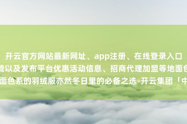 开云官方网站最新网址、app注册、在线登录入口、手机网页版、客户端下载以及发布平台优惠活动信息、招商代理加盟等地面色系的羽绒服亦然冬日里的必备之选-开云集团「中国」Kaiyun·官方网站