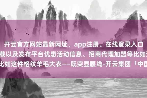 开云官方网站最新网址、app注册、在线登录入口、手机网页版、客户端下载以及发布平台优惠活动信息、招商代理加盟等比如这件格纹羊毛大衣——既突显腰线-开云集团「中国」Kaiyun·官方网站