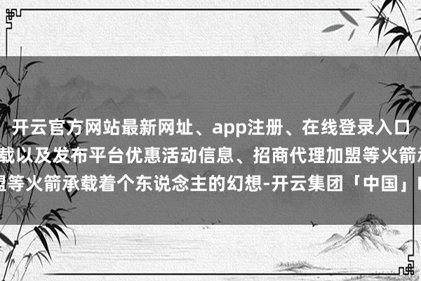 开云官方网站最新网址、app注册、在线登录入口、手机网页版、客户端下载以及发布平台优惠活动信息、招商代理加盟等火箭承载着个东说念主的幻想-开云集团「中国」Kaiyun·官方网站