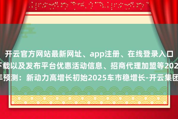 开云官方网站最新网址、app注册、在线登录入口、手机网页版、客户端下载以及发布平台优惠活动信息、招商代理加盟等2025年预测：新动力高增长初始2025车市稳增长-开云集团「中国」Kaiyun·官方网站