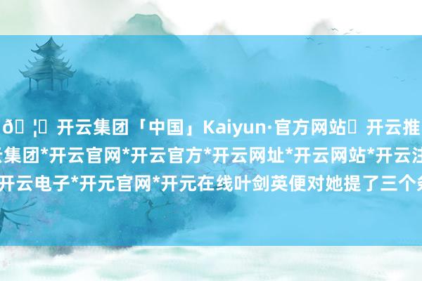 🦄开云集团「中国」Kaiyun·官方网站✅开云推荐✅我们为您提供:开云集团*开云官网*开云官方*开云网址*开云网站*开云注册*开云开户*开云电子*开元官网*开元在线叶剑英便对她提了三个条款-开云集团「中国」Kaiyun·官方网站