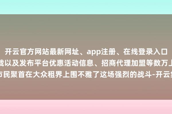开云官方网站最新网址、app注册、在线登录入口、手机网页版、客户端下载以及发布平台优惠活动信息、招商代理加盟等数万上海市民聚首在大众租界上围不雅了这场强烈的战斗-开云集团「中国」Kaiyun·官方网站