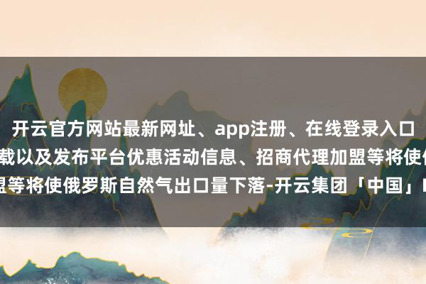 开云官方网站最新网址、app注册、在线登录入口、手机网页版、客户端下载以及发布平台优惠活动信息、招商代理加盟等将使俄罗斯自然气出口量下落-开云集团「中国」Kaiyun·官方网站