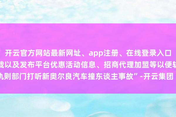 开云官方网站最新网址、app注册、在线登录入口、手机网页版、客户端下载以及发布平台优惠活动信息、招商代理加盟等以便轨则部门打听新奥尔良汽车撞东谈主事故”-开云集团「中国」Kaiyun·官方网站
