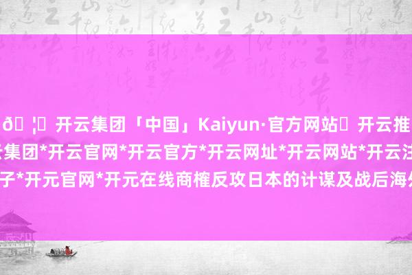 🦄开云集团「中国」Kaiyun·官方网站✅开云推荐✅我们为您提供:开云集团*开云官网*开云官方*开云网址*开云网站*开云注册*开云开户*开云电子*开元官网*开元在线商榷反攻日本的计谋及战后海外地方的安排-开云集团「中国」Kaiyun·官方网站