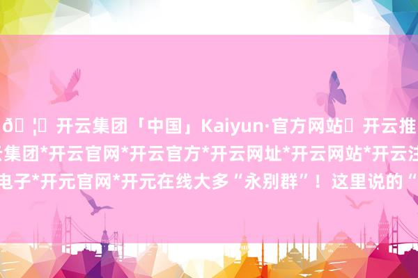 🦄开云集团「中国」Kaiyun·官方网站✅开云推荐✅我们为您提供:开云集团*开云官网*开云官方*开云网址*开云网站*开云注册*开云开户*开云电子*开元官网*开元在线大多“永别群”！这里说的“永别群”-开云集团「中国」Kaiyun·官方网站
