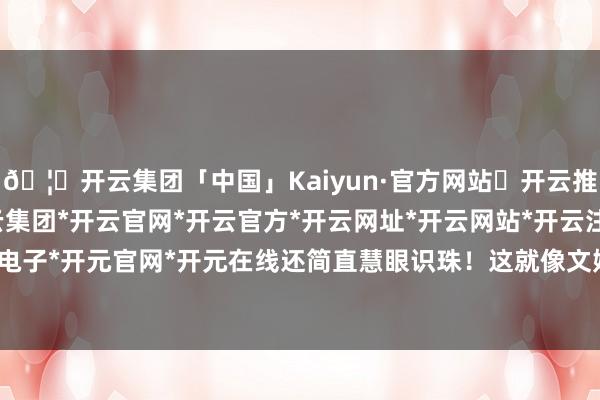 🦄开云集团「中国」Kaiyun·官方网站✅开云推荐✅我们为您提供:开云集团*开云官网*开云官方*开云网址*开云网站*开云注册*开云开户*开云电子*开元官网*开元在线还简直慧眼识珠！这就像文娱圈相通-开云集团「中国」Kaiyun·官方网站