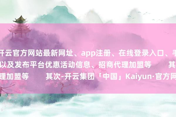 开云官方网站最新网址、app注册、在线登录入口、手机网页版、客户端下载以及发布平台优惠活动信息、招商代理加盟等        其次-开云集团「中国」Kaiyun·官方网站