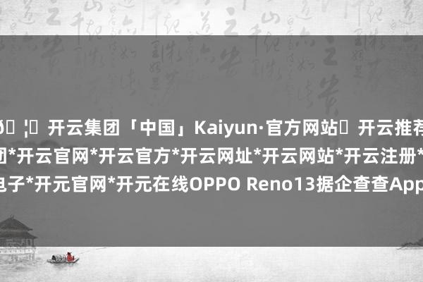 🦄开云集团「中国」Kaiyun·官方网站✅开云推荐✅我们为您提供:开云集团*开云官网*开云官方*开云网址*开云网站*开云注册*开云开户*开云电子*开元官网*开元在线OPPO Reno13 据企查查App音信-开云集团「中国」Kaiyun·官方网站