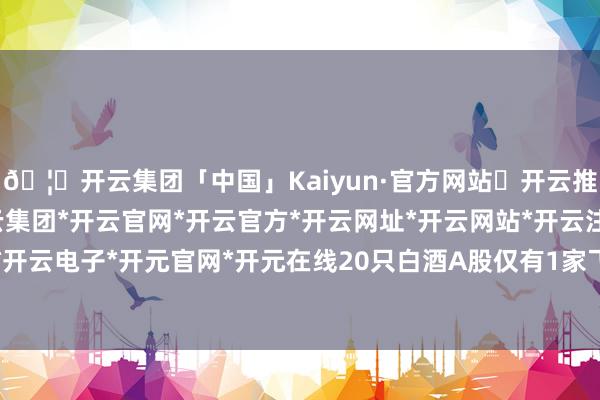 🦄开云集团「中国」Kaiyun·官方网站✅开云推荐✅我们为您提供:开云集团*开云官网*开云官方*开云网址*开云网站*开云注册*开云开户*开云电子*开元官网*开元在线20只白酒A股仅有1家飞腾-开云集团「中国」Kaiyun·官方网站