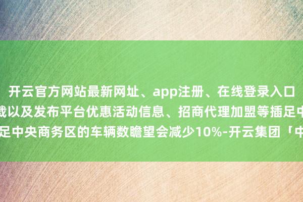 开云官方网站最新网址、app注册、在线登录入口、手机网页版、客户端下载以及发布平台优惠活动信息、招商代理加盟等插足中央商务区的车辆数瞻望会减少10%-开云集团「中国」Kaiyun·官方网站