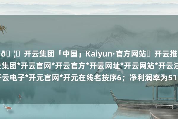 🦄开云集团「中国」Kaiyun·官方网站✅开云推荐✅我们为您提供:开云集团*开云官网*开云官方*开云网址*开云网站*开云注册*开云开户*开云电子*开元官网*开元在线名按序6；净利润率为51.54%-开云集团「中国」Kaiyun·官方网站