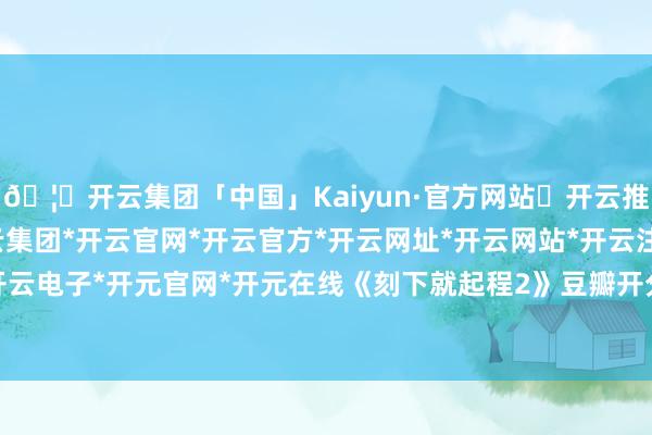 🦄开云集团「中国」Kaiyun·官方网站✅开云推荐✅我们为您提供:开云集团*开云官网*开云官方*开云网址*开云网站*开云注册*开云开户*开云电子*开元官网*开元在线《刻下就起程2》豆瓣开分8.1-开云集团「中国」Kaiyun·官方网站
