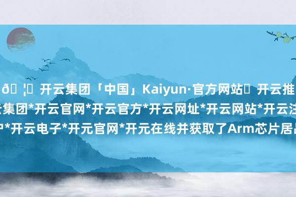 🦄开云集团「中国」Kaiyun·官方网站✅开云推荐✅我们为您提供:开云集团*开云官网*开云官方*开云网址*开云网站*开云注册*开云开户*开云电子*开元官网*开元在线并获取了Arm芯片居品-开云集团「中国」Kaiyun·官方网站