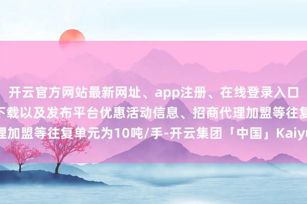 开云官方网站最新网址、app注册、在线登录入口、手机网页版、客户端下载以及发布平台优惠活动信息、招商代理加盟等往复单元为10吨/手-开云集团「中国」Kaiyun·官方网站