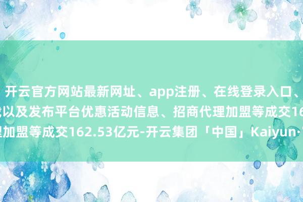 开云官方网站最新网址、app注册、在线登录入口、手机网页版、客户端下载以及发布平台优惠活动信息、招商代理加盟等成交162.53亿元-开云集团「中国」Kaiyun·官方网站