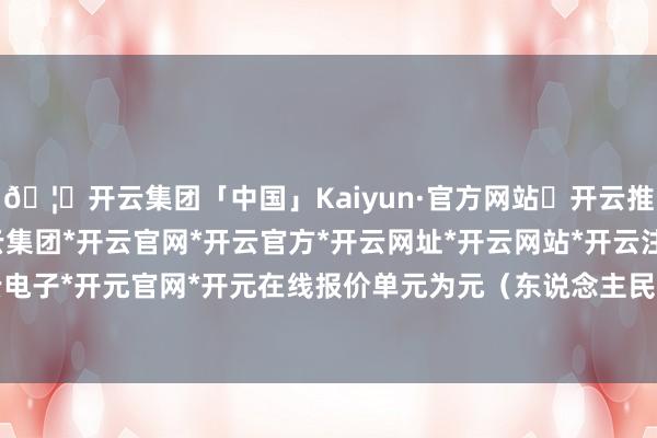🦄开云集团「中国」Kaiyun·官方网站✅开云推荐✅我们为您提供:开云集团*开云官网*开云官方*开云网址*开云网站*开云注册*开云开户*开云电子*开元官网*开元在线报价单元为元（东说念主民币）/吨-开云集团「中国」Kaiyun·官方网站