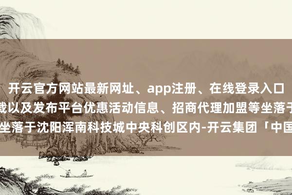 开云官方网站最新网址、app注册、在线登录入口、手机网页版、客户端下载以及发布平台优惠活动信息、招商代理加盟等坐落于沈阳浑南科技城中央科创区内-开云集团「中国」Kaiyun·官方网站