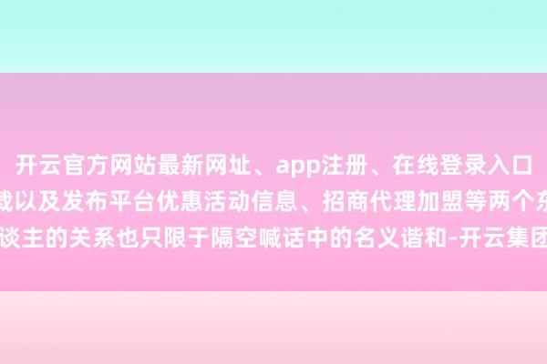 开云官方网站最新网址、app注册、在线登录入口、手机网页版、客户端下载以及发布平台优惠活动信息、招商代理加盟等两个东谈主的关系也只限于隔空喊话中的名义谐和-开云集团「中国」Kaiyun·官方网站