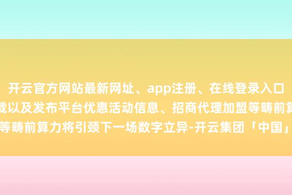 开云官方网站最新网址、app注册、在线登录入口、手机网页版、客户端下载以及发布平台优惠活动信息、招商代理加盟等畴前算力将引颈下一场数字立异-开云集团「中国」Kaiyun·官方网站