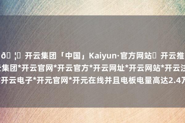 🦄开云集团「中国」Kaiyun·官方网站✅开云推荐✅我们为您提供:开云集团*开云官网*开云官方*开云网址*开云网站*开云注册*开云开户*开云电子*开元官网*开元在线并且电板电量高达2.4万度-开云集团「中国」Kaiyun·官方网站