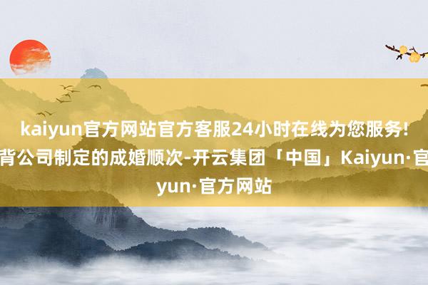 kaiyun官方网站官方客服24小时在线为您服务!要是违背公司制定的成婚顺次-开云集团「中国」Kaiyun·官方网站