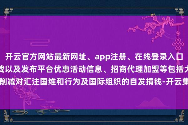 开云官方网站最新网址、app注册、在线登录入口、手机网页版、客户端下载以及发布平台优惠活动信息、招商代理加盟等包括大幅削减对汇注国维和行为及国际组织的自发捐钱-开云集团「中国」Kaiyun·官方网站