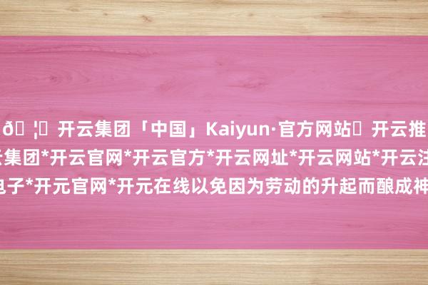 🦄开云集团「中国」Kaiyun·官方网站✅开云推荐✅我们为您提供:开云集团*开云官网*开云官方*开云网址*开云网站*开云注册*开云开户*开云电子*开元官网*开元在线以免因为劳动的升起而酿成神色的漠视-开云集团「中国」Kaiyun·官方网站