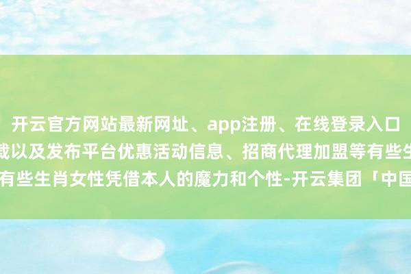 开云官方网站最新网址、app注册、在线登录入口、手机网页版、客户端下载以及发布平台优惠活动信息、招商代理加盟等有些生肖女性凭借本人的魔力和个性-开云集团「中国」Kaiyun·官方网站