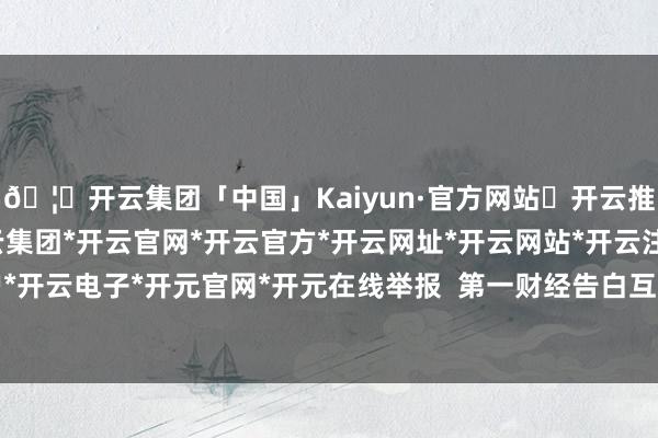 🦄开云集团「中国」Kaiyun·官方网站✅开云推荐✅我们为您提供:开云集团*开云官网*开云官方*开云网址*开云网站*开云注册*开云开户*开云电子*开元官网*开元在线举报  第一财经告白互助-开云集团「中国」Kaiyun·官方网站