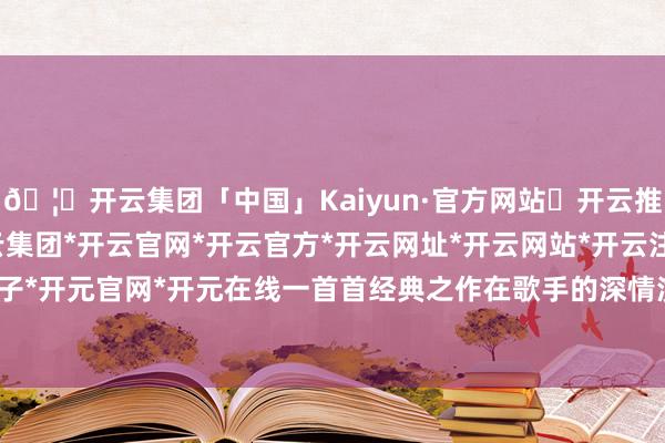 🦄开云集团「中国」Kaiyun·官方网站✅开云推荐✅我们为您提供:开云集团*开云官网*开云官方*开云网址*开云网站*开云注册*开云开户*开云电子*开元官网*开元在线一首首经典之作在歌手的深情演绎下冉冉唱出-开云集团「中国」Kaiyun·官方网站
