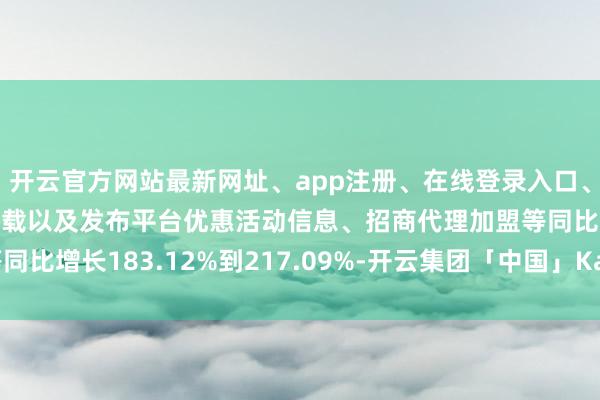 开云官方网站最新网址、app注册、在线登录入口、手机网页版、客户端下载以及发布平台优惠活动信息、招商代理加盟等同比增长183.12%到217.09%-开云集团「中国」Kaiyun·官方网站