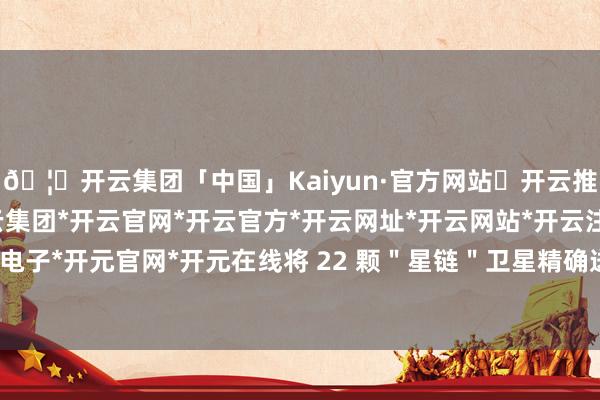 🦄开云集团「中国」Kaiyun·官方网站✅开云推荐✅我们为您提供:开云集团*开云官网*开云官方*开云网址*开云网站*开云注册*开云开户*开云电子*开元官网*开元在线将 22 颗"星链"卫星精确送入近地轨说念-开云集团「中国」Kaiyun·官方网站