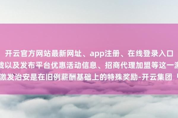 开云官方网站最新网址、app注册、在线登录入口、手机网页版、客户端下载以及发布平台优惠活动信息、招商代理加盟等这一激发治安是在旧例薪酬基础上的特殊奖励-开云集团「中国」Kaiyun·官方网站